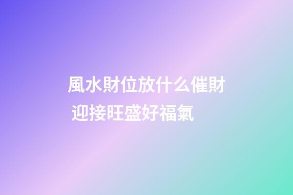風水財位放什么催財 迎接旺盛好福氣